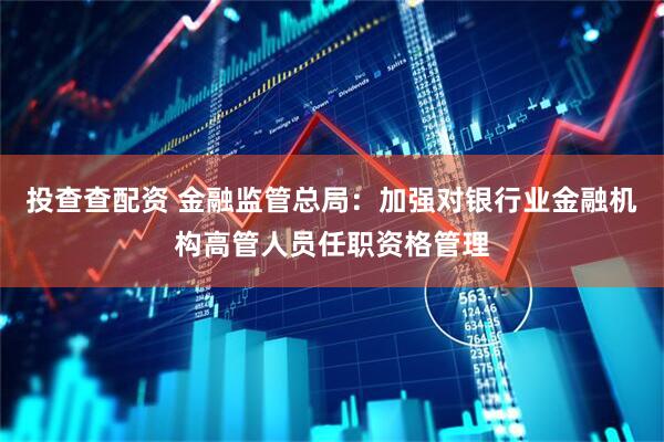 投查查配资 金融监管总局：加强对银行业金融机构高管人员任职资格管理