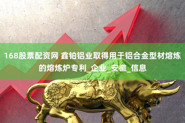 168股票配资网 鑫铂铝业取得用于铝合金型材熔炼的熔炼炉专利_企业_安徽_信息