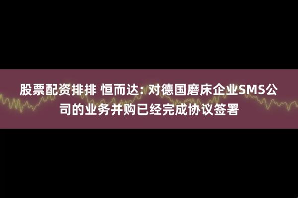 股票配资排排 恒而达: 对德国磨床企业SMS公司的业务并购已经完成协议签署