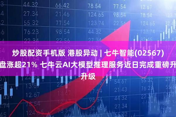 炒股配资手机版 港股异动 | 七牛智能(02567)尾盘涨超21% 七牛云AI大模型推理服务近日完成重磅升级