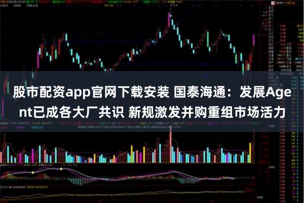 股市配资app官网下载安装 国泰海通：发展Agent已成各大厂共识 新规激发并购重组市场活力