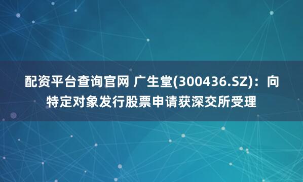 配资平台查询官网 广生堂(300436.SZ)：向特定对象发行股票申请获深交所受理