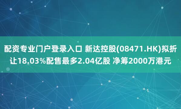 配资专业门户登录入口 新达控股(08471.HK)拟折让18.03%配售最多2.04亿股 净筹2000万港元