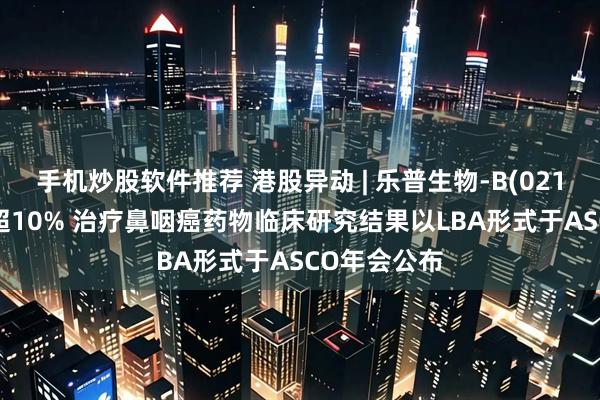 手机炒股软件推荐 港股异动 | 乐普生物-B(02157)尾盘涨超10% 治疗鼻咽癌药物临床研究结果以LBA形式于ASCO年会公布
