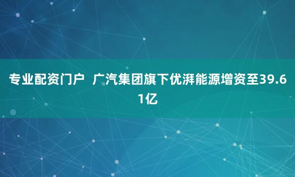 专业配资门户  广汽集团旗下优湃能源增资至39.61亿