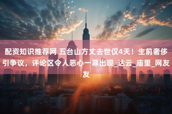 配资知识推荐网 五台山方丈去世仅4天！生前奢侈引争议，评论区令人恶心一幕出现_达云_庙里_网友