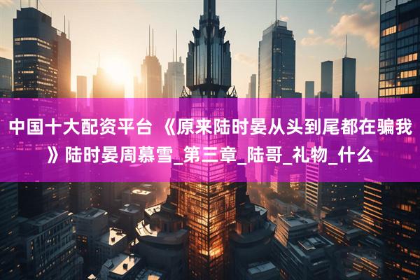 中国十大配资平台 《原来陆时晏从头到尾都在骗我》陆时晏周慕雪_第三章_陆哥_礼物_什么