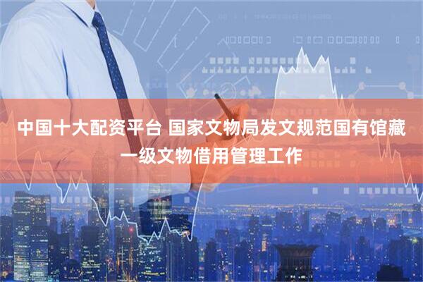 中国十大配资平台 国家文物局发文规范国有馆藏一级文物借用管理工作