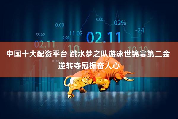 中国十大配资平台 跳水梦之队游泳世锦赛第二金 逆转夺冠振奋人心