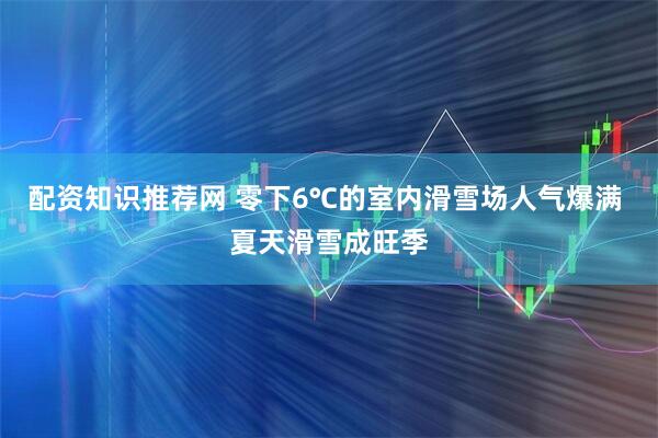 配资知识推荐网 零下6℃的室内滑雪场人气爆满 夏天滑雪成旺季