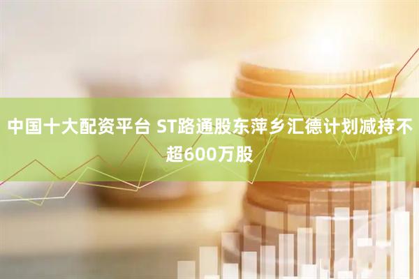 中国十大配资平台 ST路通股东萍乡汇德计划减持不超600万股