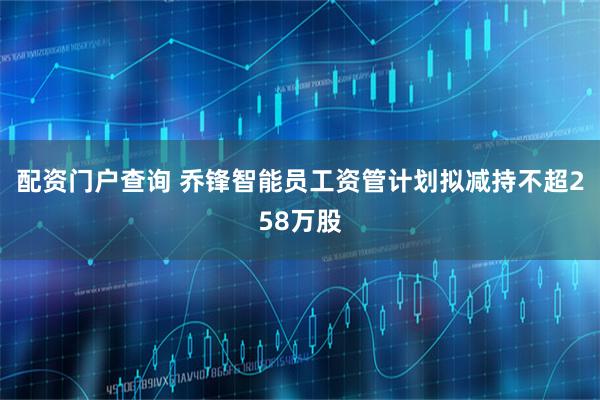 配资门户查询 乔锋智能员工资管计划拟减持不超258万股