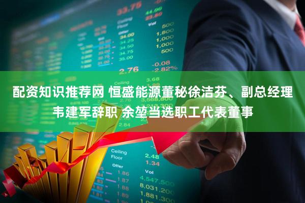 配资知识推荐网 恒盛能源董秘徐洁芬、副总经理韦建军辞职 余堃当选职工代表董事