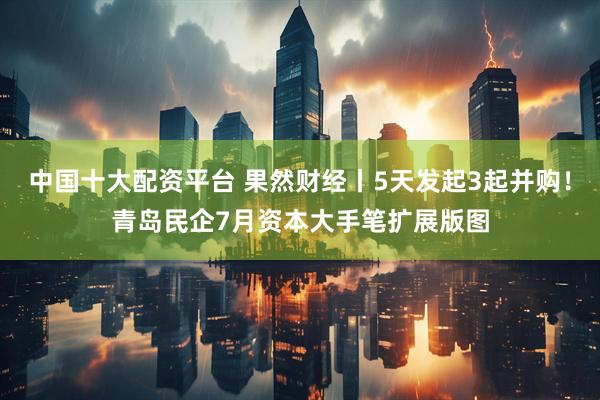 中国十大配资平台 果然财经丨5天发起3起并购！青岛民企7月资本大手笔扩展版图