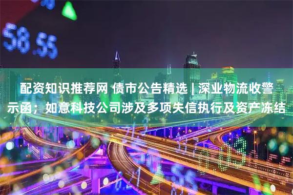 配资知识推荐网 债市公告精选 | 深业物流收警示函；如意科技公司涉及多项失信执行及资产冻结
