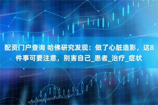 配资门户查询 哈佛研究发现：做了心脏造影，这8件事可要注意，别害自己_患者_治疗_症状