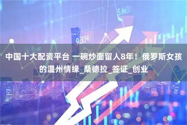 中国十大配资平台 一碗炒面留人8年！俄罗斯女孩的温州情缘_桑德拉_签证_创业