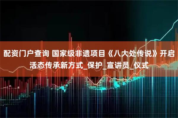 配资门户查询 国家级非遗项目《八大处传说》开启活态传承新方式_保护_宣讲员_仪式