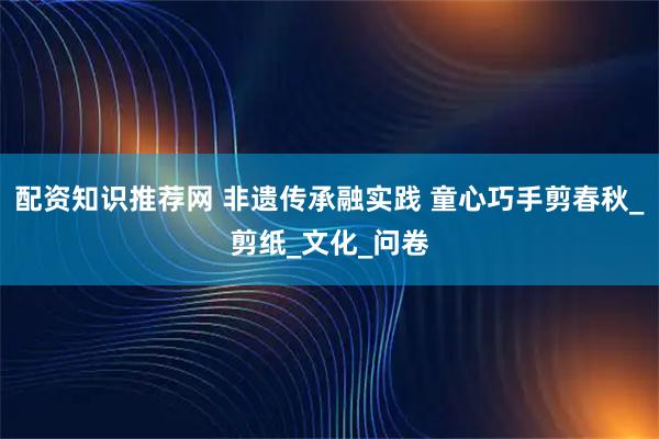 配资知识推荐网 非遗传承融实践 童心巧手剪春秋_剪纸_文化_问卷