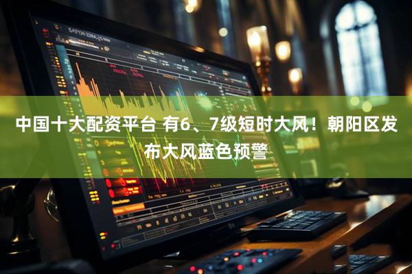 中国十大配资平台 有6、7级短时大风！朝阳区发布大风蓝色预警