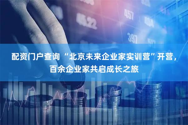 配资门户查询 “北京未来企业家实训营”开营，百余企业家共启成长之旅