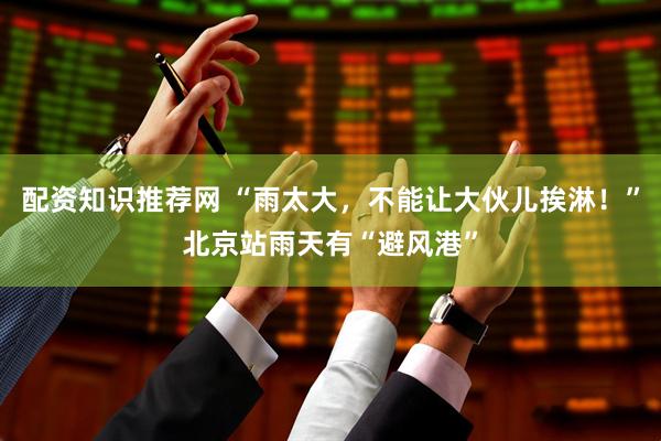 配资知识推荐网 “雨太大，不能让大伙儿挨淋！”北京站雨天有“避风港”