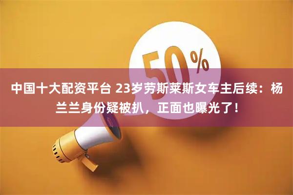 中国十大配资平台 23岁劳斯莱斯女车主后续：杨兰兰身份疑被扒，正面也曝光了！