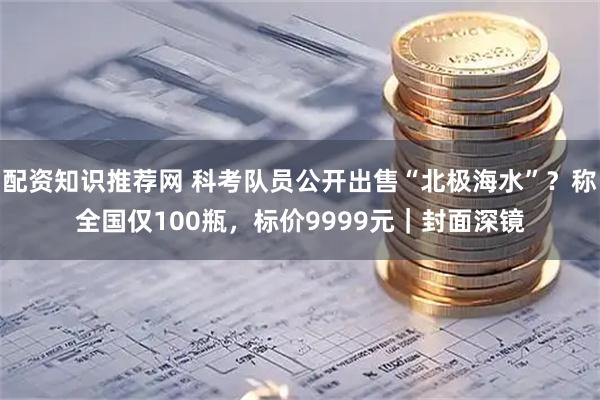 配资知识推荐网 科考队员公开出售“北极海水”？称全国仅100瓶，标价9999元｜封面深镜