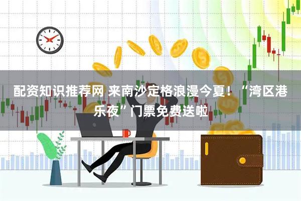 配资知识推荐网 来南沙定格浪漫今夏！“湾区港乐夜”门票免费送啦