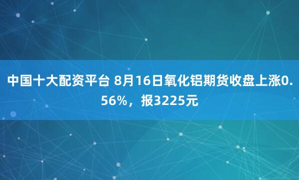 中国十大配资平台 8月16日氧化铝期货收盘上涨0.56%，报3225元