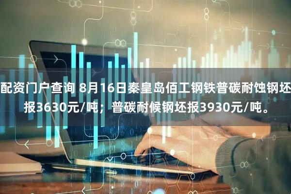 配资门户查询 8月16日秦皇岛佰工钢铁普碳耐蚀钢坯报3630元/吨；普碳耐候钢坯报3930元/吨。