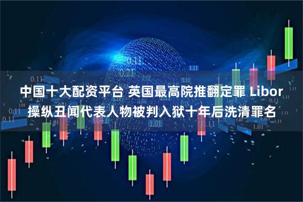 中国十大配资平台 英国最高院推翻定罪 Libor操纵丑闻代表人物被判入狱十年后洗清罪名