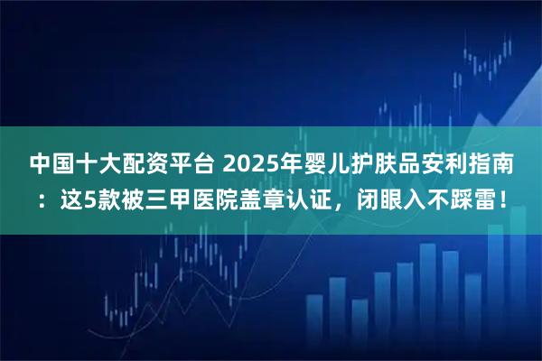 中国十大配资平台 2025年婴儿护肤品安利指南：这5款被三甲医院盖章认证，闭眼入不踩雷！