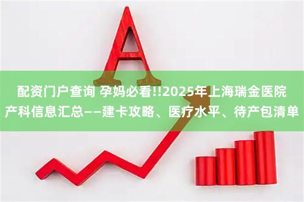 配资门户查询 孕妈必看!!2025年上海瑞金医院产科信息汇总——建卡攻略、医疗水平、待产包清单