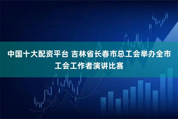 中国十大配资平台 吉林省长春市总工会举办全市工会工作者演讲比赛