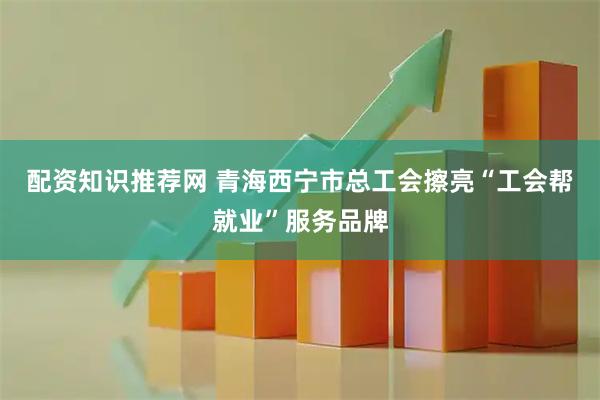 配资知识推荐网 青海西宁市总工会擦亮“工会帮就业”服务品牌