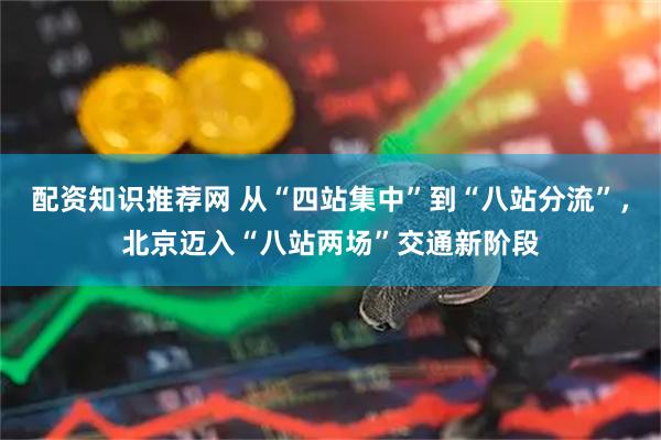 配资知识推荐网 从“四站集中”到“八站分流”，北京迈入“八站两场”交通新阶段