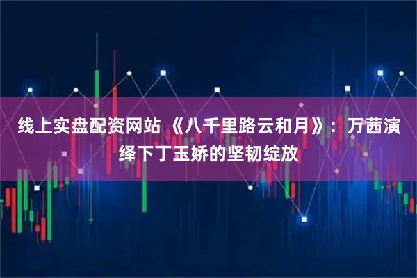 线上实盘配资网站 《八千里路云和月》：万茜演绎下丁玉娇的坚韧绽放