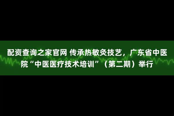 配资查询之家官网 传承热敏灸技艺，广东省中医院“中医医疗技术培训”（第二期）举行