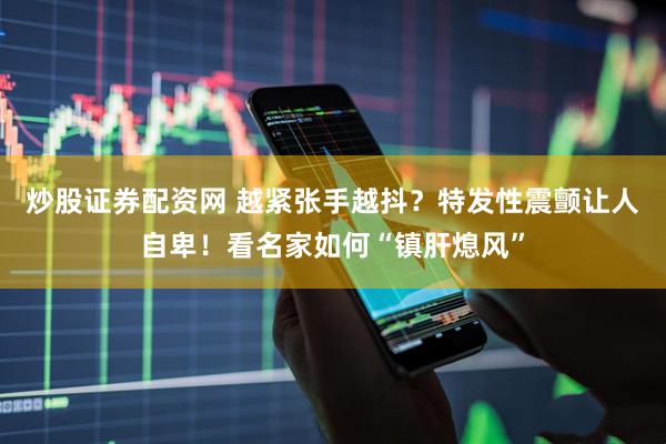 炒股证券配资网 越紧张手越抖？特发性震颤让人自卑！看名家如何“镇肝熄风”
