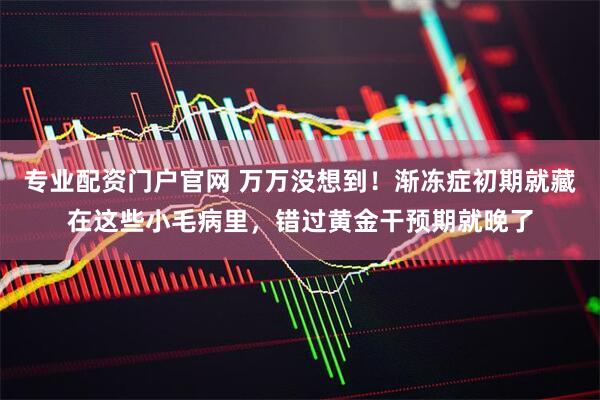 专业配资门户官网 万万没想到！渐冻症初期就藏在这些小毛病里，错过黄金干预期就晚了