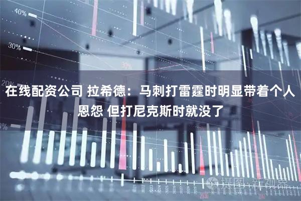 在线配资公司 拉希德：马刺打雷霆时明显带着个人恩怨 但打尼克斯时就没了