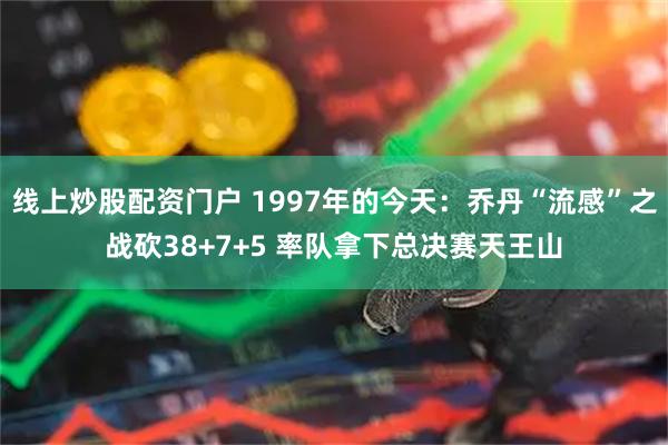 线上炒股配资门户 1997年的今天：乔丹“流感”之战砍38+7+5 率队拿下总决赛天王山