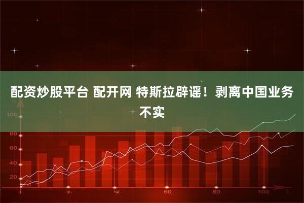 配资炒股平台 配开网 特斯拉辟谣！剥离中国业务不实