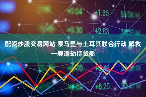 配资炒股交易网站 索马里与土耳其联合行动 解救一艘遭劫持货船