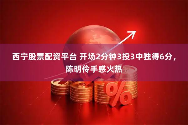 西宁股票配资平台 开场2分钟3投3中独得6分，陈明伶手感火热