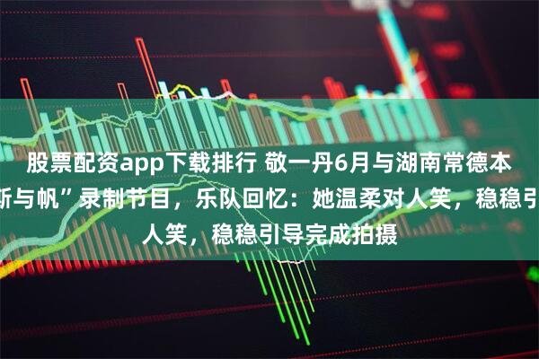 股票配资app下载排行 敬一丹6月与湖南常德本土乐队“斯斯与帆”录制节目，乐队回忆：她温柔对人笑，稳稳引导完成拍摄