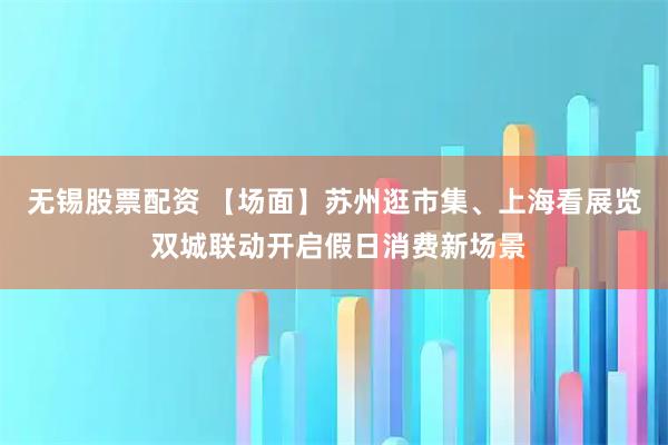 无锡股票配资 【场面】苏州逛市集、上海看展览 双城联动开启假日消费新场景